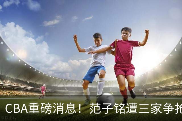 CBA重磅消息！范子铭遭三家争抢 杜锋是心理学博士 刘铮回上海男篮